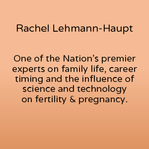 Rachel Lehmann-Haupt is one of the nation's premier experts on family life, career timing and the influence of science and techonology on fertility and pregnancy and is also an expert in Pushing Motherhood the documentary film